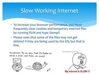  To increase your browser performance, you must
frequently clear cookies and temporary internet files
by running RUN and type %temp%
 Please note that some of the files may not get
deleted if they are being used by the OS, but that is
fine.
Slow Working Internet
 