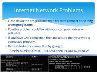  Close down the program and then try to re-connect or do Ping
www.google.com
 Possible problem could be with your computer driver or
software.
 If you have LAN connection then make sure that your wire is
connected properly.
 Refresh Network connection by going to
RUNCMDIPCONFIG /RELEASE then IPCONFIG /RENEW.
Internet Network Problems
 