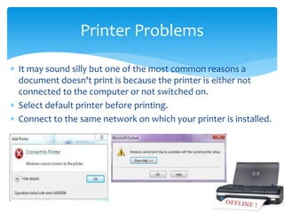  It may sound silly but one of the most common reasons a
document doesn't print is because the printer is either not
connected to the computer or not switched on.
 Select default printer before printing.
 Connect to the same network on which your printer is installed.
Printer Problems
 