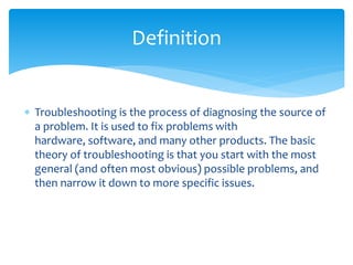  Troubleshooting is the process of diagnosing the source of
a problem. It is used to fix problems with
hardware, software, and many other products. The basic
theory of troubleshooting is that you start with the most
general (and often most obvious) possible problems, and
then narrow it down to more specific issues.
Definition
 