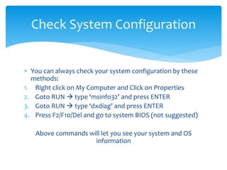  You can always check your system configuration by these
methods:
1. Right click on My Computer and Click on Properties
2. Goto RUN  type ‘msinfo32’ and press ENTER
3. Goto RUN  type ‘dxdiag’ and press ENTER
4. Press F2/F10/Del and go to system BIOS (not suggested)
Above commands will let you see your system and OS
information
Check System Configuration
 