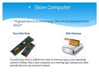  “A good idea is to store large files on an external Hard
Drive”
Too Little Ram Disk Cleanup
• Slow Computer
It could mean that in addition to a lack of memory space, your operating
system is failing. Take a slow computer as a warning sign, backup your data
periodically over any external medium.
 