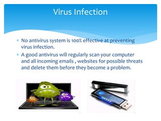  No antivirus system is 100% effective at preventing
virus infection.
 A good antivirus will regularly scan your computer
and all incoming emails , websites for possible threats
and delete them before they become a problem.
Virus Infection
 