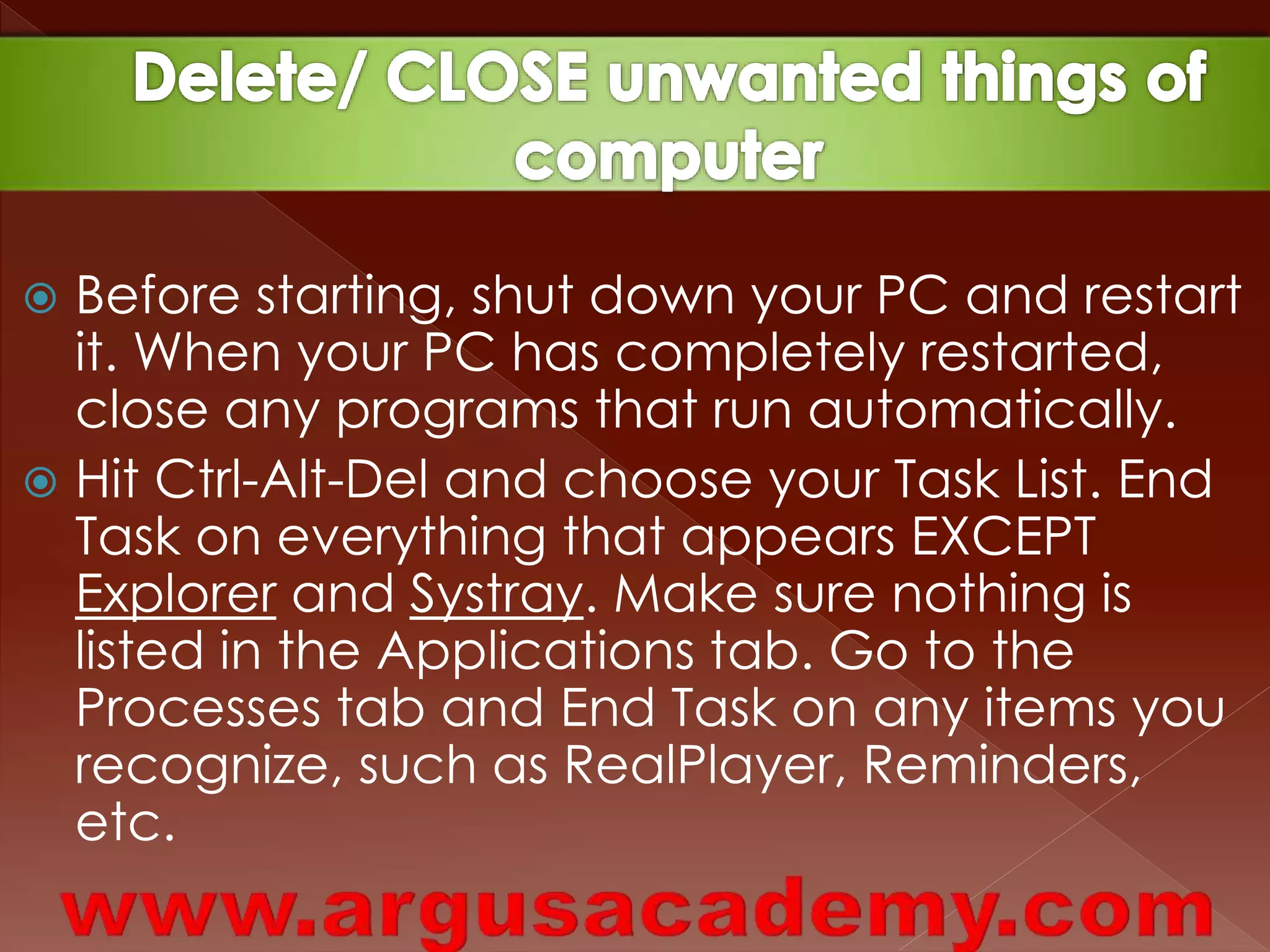  Before starting, shut down your PC and restart 
it. When your PC has completely restarted, 
close any programs that run automatically. 
 Hit Ctrl-Alt-Del and choose your Task List. End 
Task on everything that appears EXCEPT 
Explorer and Systray. Make sure nothing is 
listed in the Applications tab. Go to the 
Processes tab and End Task on any items you 
recognize, such as RealPlayer, Reminders, 
etc. 
 