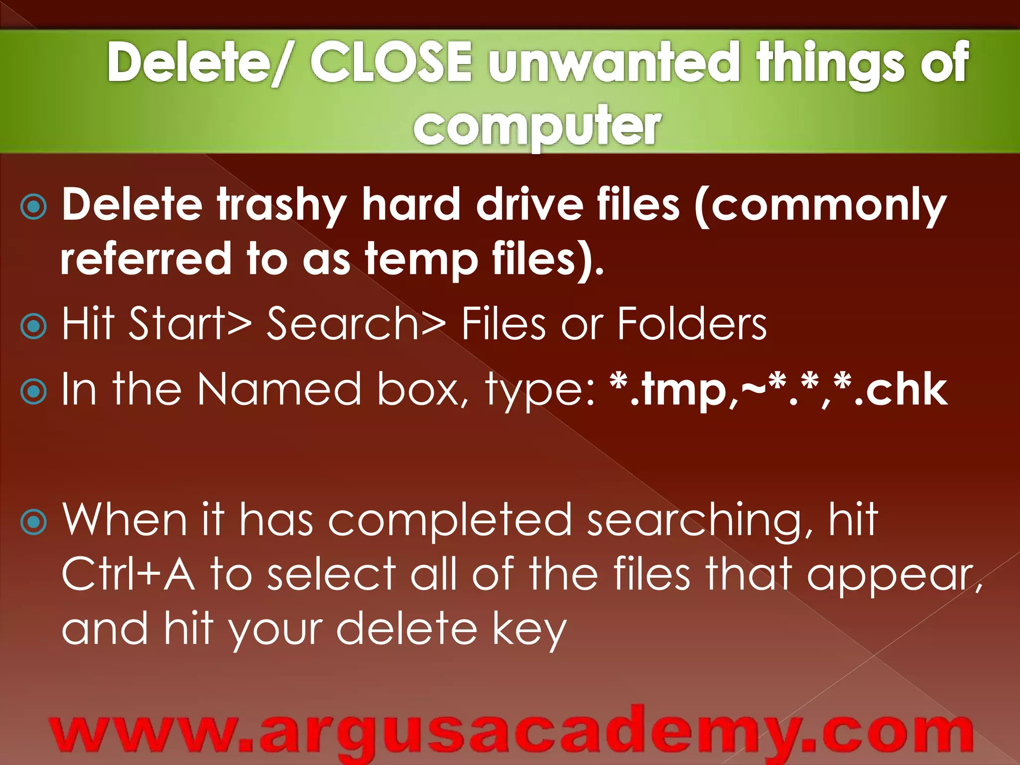  Delete trashy hard drive files (commonly 
referred to as temp files). 
 Hit Start> Search> Files or Folders 
 In the Named box, type: *.tmp,~*.*,*.chk 
 When it has completed searching, hit 
Ctrl+A to select all of the files that appear, 
and hit your delete key 
 