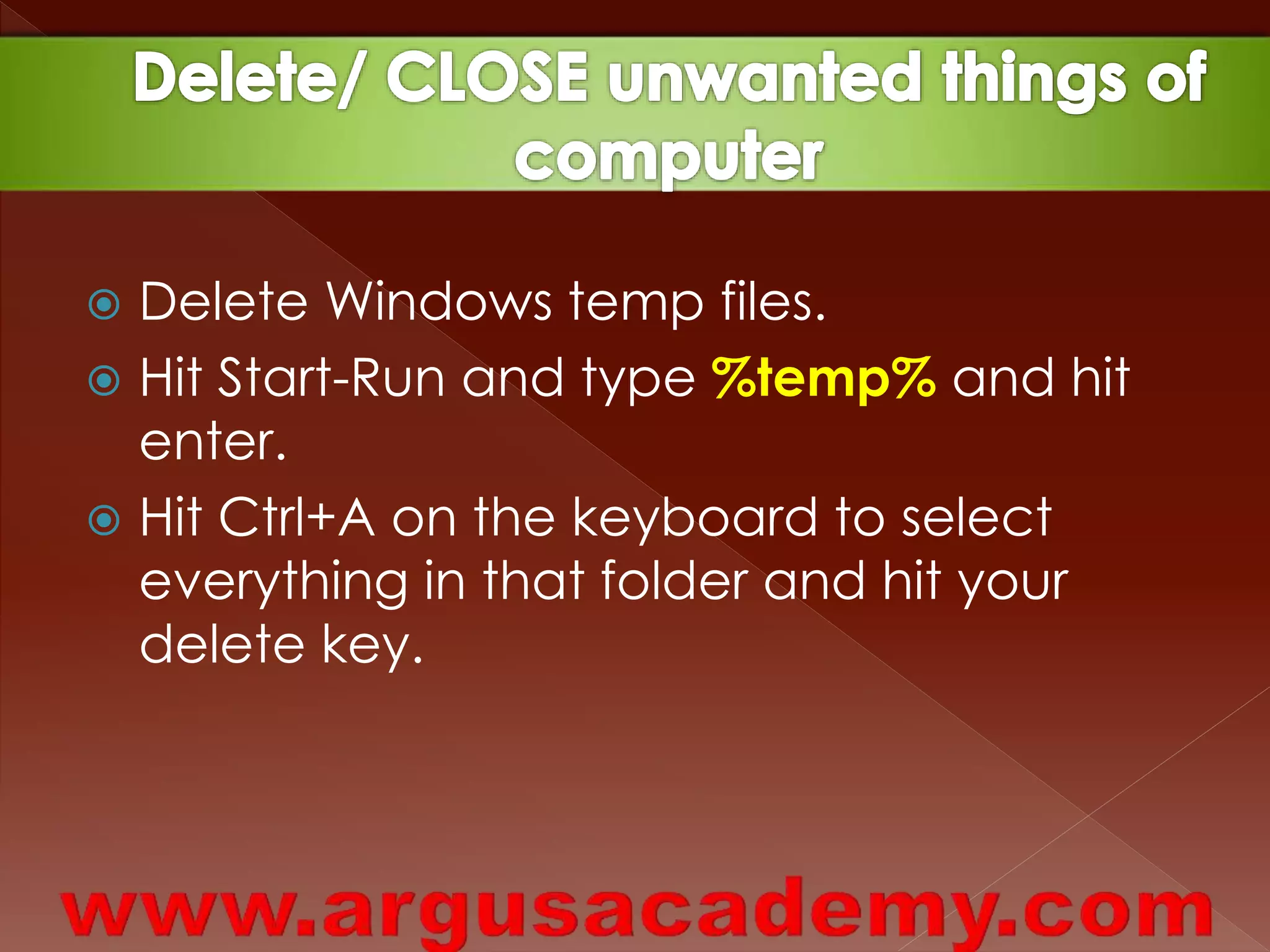  Delete Windows temp files. 
 Hit Start-Run and type %temp% and hit 
enter. 
 Hit Ctrl+A on the keyboard to select 
everything in that folder and hit your 
delete key. 
 