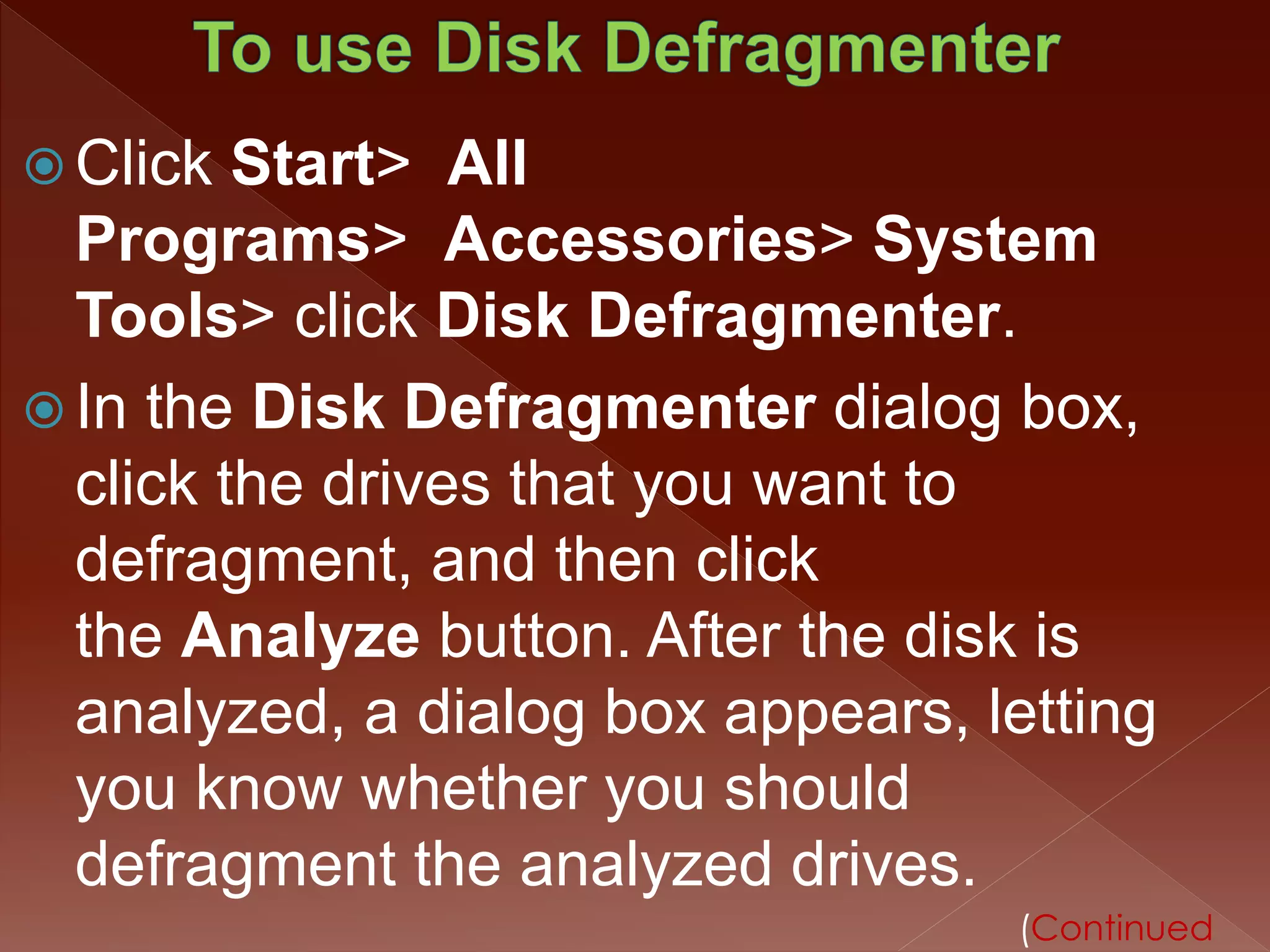  Click Start> All 
Programs> Accessories> System 
Tools> click Disk Defragmenter. 
 In the Disk Defragmenter dialog box, 
click the drives that you want to 
defragment, and then click 
the Analyze button. After the disk is 
analyzed, a dialog box appears, letting 
you know whether you should 
defragment the analyzed drives. 
(Continued 
 