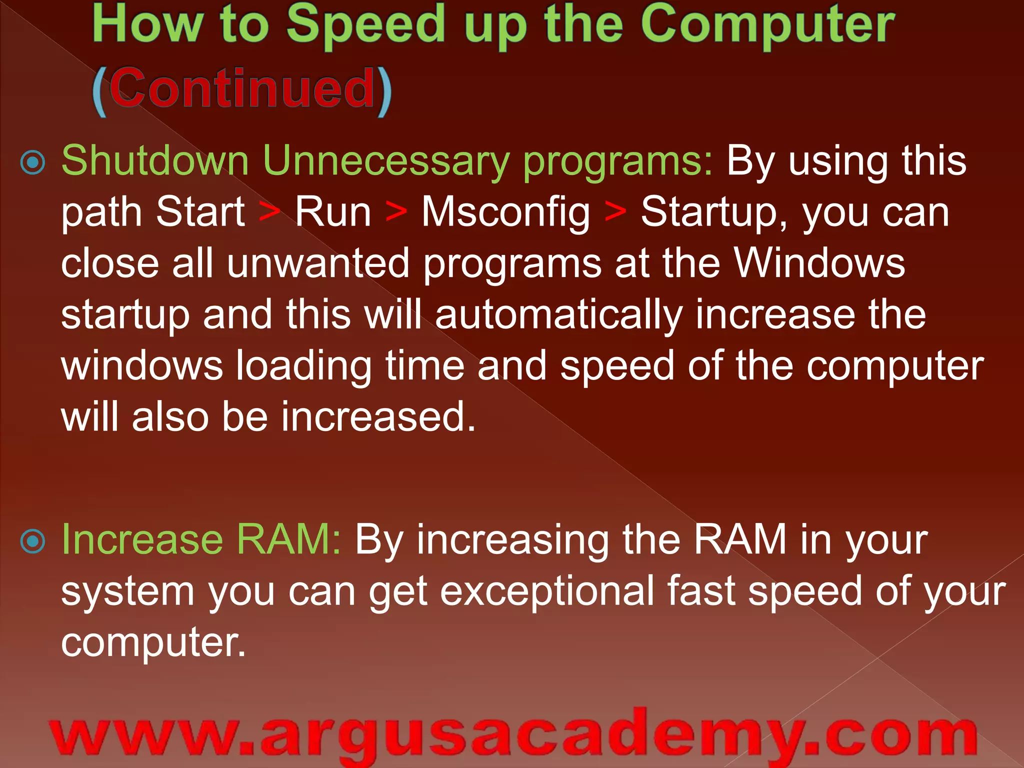  Shutdown Unnecessary programs: By using this 
path Start > Run > Msconfig > Startup, you can 
close all unwanted programs at the Windows 
startup and this will automatically increase the 
windows loading time and speed of the computer 
will also be increased. 
 Increase RAM: By increasing the RAM in your 
system you can get exceptional fast speed of your 
computer. 
 