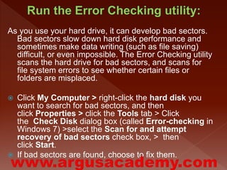 As you use your hard drive, it can develop bad sectors. 
Bad sectors slow down hard disk performance and 
sometimes make data writing (such as file saving) 
difficult, or even impossible. The Error Checking utility 
scans the hard drive for bad sectors, and scans for 
file system errors to see whether certain files or 
folders are misplaced. 
 Click My Computer > right-click the hard disk you 
want to search for bad sectors, and then 
click Properties > click the Tools tab > Click 
the Check Disk dialog box (called Error-checking in 
Windows 7) >select the Scan for and attempt 
recovery of bad sectors check box, > then 
click Start. 
 If bad sectors are found, choose to fix them. 
 