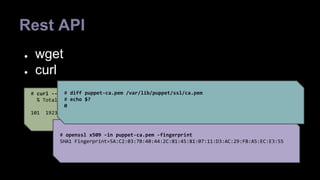 Rest API 
● wget 
● curl 
# diff puppet-ca.pem /var/lib/puppet/ssl/ca.pem 
# echo $? 
0 
# curl --insecure https://puppet:8140/production/certificate/ca >puppet-ca.pem 
% Total % Received % Xferd Average Speed Time Time Time Current 
Dload Upload Total Spent Left Speed 
101 1923 101 1923 0 0 25506 0 --:--:-- --:--:-- --:--:-- 312k 
# openssl x509 -in puppet-ca.pem -fingerprint 
SHA1 Fingerprint=5A:C2:03:7B:40:44:2C:81:45:81:07:11:D3:AC:29:FB:A5:EC:E3:55 
 