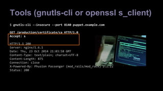 Tools (gnutls-cli or openssl s_client) 
$ gnutls-cli --insecure --port 8140 puppet.example.com 
GET /production/certificate/ca HTTP/1.0 
Accept: s 
HTTP/1.1 200 
Server: nginx/1.6.1 
Date: Thu, 23 Oct 2014 21:03:58 GMT 
Content-Type: text/plain; charset=UTF-8 
Content-Length: 875 
Connection: close 
X-Powered-By: Phusion Passenger (mod_rails/mod_rack) 2.2.11 
Status: 200 
 