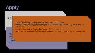 Apply 
$ sudo puppet apply  
--debug --trace  
--environment sandbox code.pp 
JSON 
$date = "+%S" 
exec {'epoch': 
command => "echo $((`date $date` / 86400))", 
path => '/bin:/usr/bin:/sbin:/usr/sbin', 
} 
Info: Applying configuration version '1415729233' 
Debug: Exec[epoch](provider=posix): Executing 'echo $((`date +%S` / 
86400))' 
Debug: Executing 'echo $((`date +%S` / 86400))' 
Notice: /Stage[main]/Main/Exec[epoch]/returns: executed successfully 
 