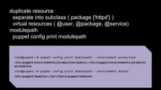 duplicate resource 
separate into subclass ( package {'httpd'} ) 
virtual resources ( @user, @package, @service) 
modulepath 
puppet config print modulepath 
root@puppet:~# puppet config print modulepath --environment production 
/etc/puppet/environments/production/public:/etc/puppet/environments/producti 
on/modules 
root@puppet:~# puppet config print modulepath --environment master 
/etc/puppet/modules:/usr/share/puppet/modules 
 