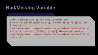 Bad/Missing Variable 
lisa {'one': 
place => "/tmp/$LISA", 
type => "directory", 
Info: Caching catalog for node1.example.com 
Error: Failed to apply catalog: Cannot alias File[two] to 
["/tmp"] at 
/etc/puppet/environments/production/modules/lisa/manifests/i 
nit.pp:5; resource ["File", "/tmp"] already declared at 
/etc/puppet/environments/production/modules/lisa/manifests/i 
nit.pp:5 
} 
lisa {'two': 
place => "/tmp/$LISA", 
type => "file", 
} 
define lisa ($place,$type) { 
file {"$title": 
path => $place, 
ensure => $type, 
} 
} 
 