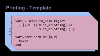 Printing - Template 
- scope.to_hash 
- reject a few 
file { "/tmp/puppet-debug.txt": 
content => inline_template("<% vars = 
- sort 
scope.to_hash.reject { |k,v| !( k.is_a?(String) && 
v.is_a?(String) ) }; vars.sort.each do |k,v| %><%= k %>=<%= 
v %>n<% end %>"), 
- print, one per line 
} 
vars = scope.to_hash.reject 
{ |k,v| !( k.is_a?(String) && 
v.is_a?(String) ) }; 
vars.sort.each do |k,v| 
k=vn 
end 
 