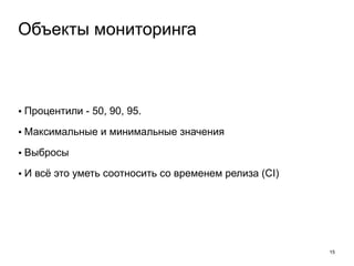 • Процентили - 50, 90, 95. 
• Максимальные и минимальные значения 
• Выбросы 
• И всё это уметь соотносить со временем релиза (CI) 
15 
Объекты мониторинга 
 