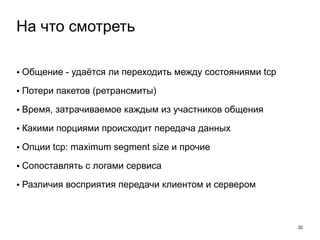 • Общение - удаётся ли переходить между состояниями tcp 
• Потери пакетов (ретрансмиты) 
• Время, затрачиваемое каждым из участников общения 
• Какими порциями происходит передача данных 
• Опции tcp: maximum segment size и прочие 
• Сопоставлять с логами сервиса 
• Различия восприятия передачи клиентом и сервером 
32 
На что смотреть 
 