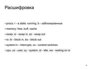• procs: r - в state: running, b - заблокировнные 
• memory: free, buff, cache 
• swap: si - swap in, so - swap out 
• io: bi - block in, bo - block out 
• system:in - interrupts, cs - context switches 
• cpu: us - user, sy - system, id - idle, wa - waiting on io 
46 
Расшифровка 
 