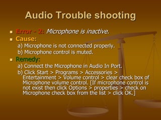Audio Trouble shooting
 Error - 2: Microphone is inactive.
 Cause:
a) Microphone is not connected properly.
b) Microphone control is muted.
 Remedy:
a) Connect the Microphone in Audio In Port.
b) Click Start > Programs > Accessories >
Entertainment > Volume control > clear check box of
Microphone volume control. [If microphone control is
not exist then click Options > properties > check on
Microphone check box from the list > click OK.]
 