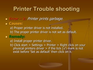  Error – 2: Printer prints garbage.
 Causes:
a) Proper printer driver is not installed.
b) The proper printer driver is not set as default.
 Remedy:
a) Install proper printer driver.
b) Click start > Settings > Printer > Right click on your
physical printers driver > if the tick (√) mark is not
exist before ‘Set as default’ then click on it.
Printer Trouble shooting
 