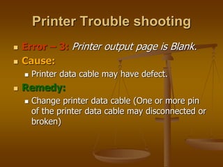  Error – 3: Printer output page is Blank.
 Cause:
 Printer data cable may have defect.
 Remedy:
 Change printer data cable (One or more pin
of the printer data cable may disconnected or
broken)
Printer Trouble shooting
 