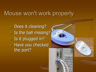  Does it cleaning?
 Is the ball missing?
 Is it plugged in?
 Have you checked
the port?
Mouse won't work properly
 