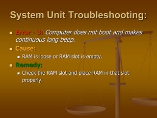 System Unit Troubleshooting:
 Error - 3: Computer does not boot and makes
continuous long beep.
 Cause:
 RAM is loose or RAM slot is empty.
 Remedy:
 Check the RAM slot and place RAM in that slot
properly.
 