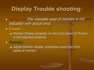 Display Trouble shooting:
 Error - 2: The viewable area of monitor is not
adjusted with actual area.
 Cause:
 Monitor Display property on the front panel of Monitor
is not adjusted properly.
 Remedy:
 Adjust Monitor display properties using the front
panel of monitor.
 