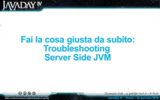 Fai la cosa giusta da subito:
      Troubleshooting
       Server Side JVM


                     Giuseppe Galli – g.galli@k-tech.it – K-Tech
                       Javaday IV – Roma – 30 gennaio 2010
 