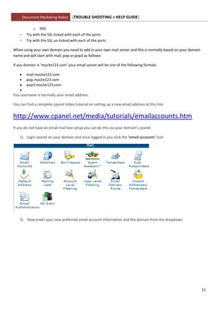 Document Marketing Robot      [TROUBLE SHOOTING + HELP GUIDE]

              o 995
    -     Try with the SSL ticked with each of the ports
    -     Try with the SSL un-ticked with each of the ports

When using your own domain you need to add in your own mail server and this is normally based on your domain
name and will start with mail, pop or pop3 as follows:

If you domain is ‘mysite123.com’ your email server will be one of the following formats

    mail.mysite123.com
    pop.mysite123.com
    pop3.mysite123.com
   
You username is normally your email address.

You can find a complete cpanel Video tutorial on setting up a new email address at this link:


http://www.cpanel.net/media/tutorials/emailaccounts.htm
If you do not have an email mail box setup you can do this via your domain’s cpanel.

    1) Login cpanel on your domain and once logged in you click the ‘email accounts’ icon




    2)    Now enter your new preferred email account information and the domain from the dropdown




                                                                                                               11
 