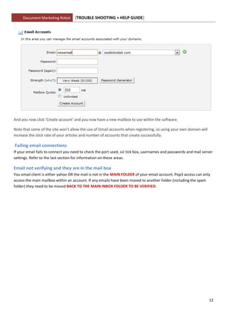 Document Marketing Robot      [TROUBLE SHOOTING + HELP GUIDE]




And you now click ‘Create account’ and you now have a new mailbox to use within the software.

Note that some of the site won’t allow the use of Gmail accounts when registering, so using your own domain will
increase the stick rate of your articles and number of accounts that create successfully.

Failing email connections
If your email fails to connect you need to check the port used, ssl tick box, usernames and passwords and mail server
settings. Refer to the last section for information on these areas.

Email not verifying and they are in the mail box
You email client is either yahoo OR the mail is not in the MAIN FOLDER of your email account. Pop3 access can only
access the main mailbox within an account. If any emails have been moved to another folder (including the spam
folder) they need to be moved BACK TO THE MAIN INBOX FOLDER TO BE VERIFIED.




                                                                                                                   12
 