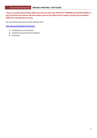 Document Marketing Robot       [TROUBLE SHOOTING + HELP GUIDE]

If you are running under windows 2008 server then you need to be ‘EXPLICITLY’ RUNNING AS THE ROOT ADMIN. If
you are not then the software will not be able to post via the 128 bit internet explorer browser due to windows
2008 server inbuilt browser security.

You can find the latest version of the software here:

http://docmarketingrobot.com/prolog

    1) Uninstall your current version
    2) Install the new version of the software
    3) Issue fixed




                                                                                                              3
 