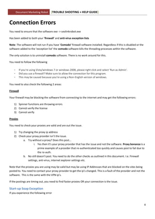 Document Marketing Robot      [TROUBLE SHOOTING + HELP GUIDE]


Connection Errors
You need to ensure that the software exe -> seolinkrobot.exe

Has been added to both your 'firewall' and anti-virus exception lists

Note: The software will not run if you have ‘Comodo’ firewall software installed. Regardless if this is disabled or the
software added to the ‘exception list’ the comodo software kills the threading processes within the software.

The only solution is to uninstall comodo software. There is no work around for this.

You need to follow the following

    -     If you're using Vista/windows 7 or windows 2008, please right click and select 'Run as Admin'.
    -     Did you use a firewall? Make sure to allow the connection for this program.
    -     This may be caused because you're using a Non-English version of windows.

You need to also check the following 2 areas:

Firewall

Your firewall may be blocking the software from connecting to the internet and may get the following errors:

    1) Spinner functions are throwing errors
    2) Cannot verify the license
    3) Cannot verify

Proxies

You need to check your proxies are valid and are out the issue.

    1) Try changing the proxy ip address
    2) Check your proxy provider isn’t the issue.
           a. Try without a proxy? Does this post...
                    i. Yes then it’s your proxy provider that has the issue and not the software. Proxy bonanza is a
                       prime example of a provider that re-authenticated too quickly and causes post to fail due to
                       the re-auth.
           b. No still doesn’t post. You need to do the other checks as outlined in this document. I.e. Firewall
               settings, anti-virus, internet explorer settings etc.

Note that the proxies you are using may be valid but may be using IP Addresses that are blocked on the sites being
posted to. You need to contact your proxy provider to get the ip’s changed. This is a fault of the provider and not the
software. This is the same with the VPN ip’s.

If the postings are timing out, you need to find faster proxies OR your connection is the issue.

Start-up Soap Exception
If you experience the following error



                                                                                                                          4
 