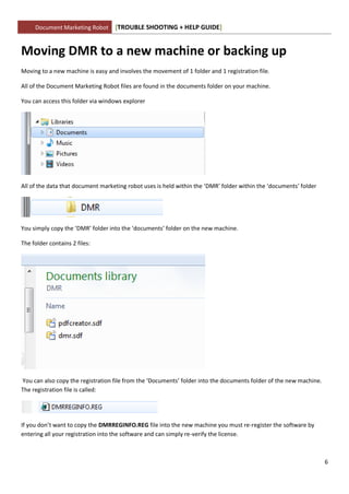 Document Marketing Robot      [TROUBLE SHOOTING + HELP GUIDE]


Moving DMR to a new machine or backing up
Moving to a new machine is easy and involves the movement of 1 folder and 1 registration file.

All of the Document Marketing Robot files are found in the documents folder on your machine.

You can access this folder via windows explorer




All of the data that document marketing robot uses is held within the ‘DMR’ folder within the ‘documents’ folder




You simply copy the ‘DMR’ folder into the ‘documents’ folder on the new machine.

The folder contains 2 files:




You can also copy the registration file from the ‘Documents’ folder into the documents folder of the new machine.
The registration file is called:




If you don’t want to copy the DMRREGINFO.REG file into the new machine you must re-register the software by
entering all your registration into the software and can simply re-verify the license.



                                                                                                                    6
 