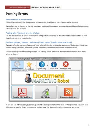 Document Marketing Robot         [TROUBLE SHOOTING + HELP GUIDE]


Posting Errors
Some sites fail or won’t create
This is either to do with the above or your proxy provider, ip address or vpn... See the earlier sections.

If a site fails due to changes to the site, a software update will be released for this and you will be notified within the
software when this available.

Posting fails / time out on a lot of sites:
See the above answer. It will be your internet configuration is incorrect or the software hasn’t been added to your
firewall and anti-virus exception list.

The best spinner / spinner chief error (‘insert synms’ invalid username error)
If you get a ‘invalid username / password’ error when clicking the auto spintax ‘auto synms’ buttons on the various
screens then you have not entered a ‘spinner’ provider account or the information entered is invalid.

This can be setup within the settings screen. The settings screen is found at the top left corner of the main menu
screen as shown




As you can see in the screen you can setup either the best spinner or spinner chief as the spinner api providers and
links to these are also shown in the spinner options area. You also need to select the spinner api to use.




                                                                                                                          7
 