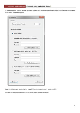 Document Marketing Robot      [TROUBLE SHOOTING + HELP GUIDE]

To use auto solving captcha services you need to have the captcha account details added in for the services you want
to use in the software processes.




Always test the service account when you add them to ensure they are working 100%.

You need to also select the service to use as the ‘robot decaptcher mode’




                                                                                                                   9
 