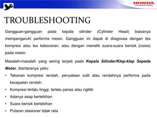 TROUBLESHOOTING
Gangguan-gangguan pada kepala silinder (Cylinder Head) biasanya
mempengaruhi performa mesin. Gangguan ini dapat di diiagnosa dengan tes
kompresi atau tes kebocoran, atau dengan meneliti suara-suara berisik (noise)
pada mesin.
Masalah-masalah yang sering terjadi pada Kepala Silinder/Klep-klep Sepeda
Motor, diantaranya yaitu:
• Tekanan kompresi rendah, penyalaan sulit atau rendahnya performa pada
kecepatan rendah.
• Kompresi terlalu tinggi, terlalu panas atau nglitik
• Adanya asap berlebihan
• Suara berisik berlebihan
• Putaran stasioner tidak rata
 