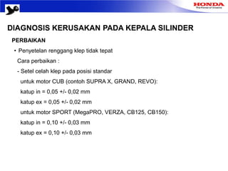 DIAGNOSIS KERUSAKAN PADA KEPALA SILINDER
PERBAIKAN
• Penyetelan renggang klep tidak tepat
Cara perbaikan :
- Setel celah klep pada posisi standar
untuk motor CUB (contoh SUPRA X, GRAND, REVO):
katup in = 0,05 +/- 0,02 mm
katup ex = 0,05 +/- 0,02 mm
untuk motor SPORT (MegaPRO, VERZA, CB125, CB150):
katup in = 0,10 +/- 0,03 mm
katup ex = 0,10 +/- 0,03 mm
 