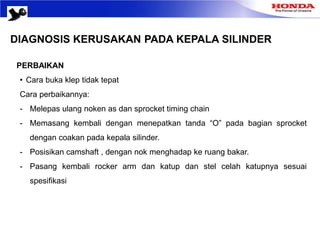 DIAGNOSIS KERUSAKAN PADA KEPALA SILINDER
PERBAIKAN
• Cara buka klep tidak tepat
Cara perbaikannya:
- Melepas ulang noken as dan sprocket timing chain
- Memasang kembali dengan menepatkan tanda “O” pada bagian sprocket
dengan coakan pada kepala silinder.
- Posisikan camshaft , dengan nok menghadap ke ruang bakar.
- Pasang kembali rocker arm dan katup dan stel celah katupnya sesuai
spesifikasi
 