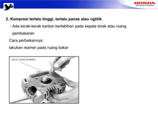 2. Kompresi terlalu tinggi, terlalu panas atau nglitik
- Ada kerak-kerak karbon berlebihan pada kepala torak atau ruang
pembakaran
Cara perbaikannya:
lakukan reamer pada ruang bakar
 