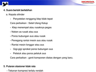 4. Suara berisik berlebihan
a. Kepala silinder
- Penyetelan renggang klep tidak tepat
Cara perbaikan : Setel Ulang Katup
- Klep menempel atau rusaknya pegas
- Noken as rusak atau aus
- Poros bubungan aus atau rusak
- Penegang rantai mesin aus atau rusak
- Rantai mesin longgar atau aus
- Gigi-gigi sproket poros bubungan aus
- Pelatuk atau poros pelatuk aus
Cara perbaikan : ganti komponen diatas dengan yang baru.
5. Putaran stasioner tidak rata
- Tekanan kompresi terlalu rendah
 