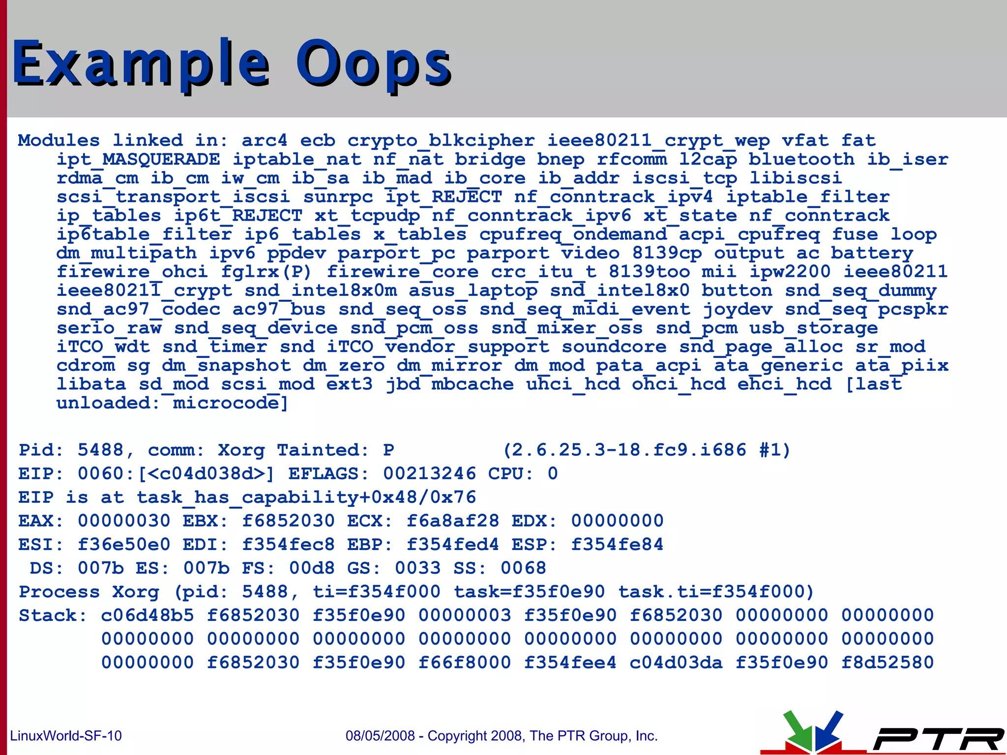 Example Oops Modules linked in: arc4 ecb crypto_blkcipher ieee80211_crypt_wep vfat fat ipt_MASQUERADE iptable_nat nf_nat bridge bnep rfcomm l2cap bluetooth ib_iser rdma_cm ib_cm iw_cm ib_sa ib_mad ib_core ib_addr iscsi_tcp libiscsi scsi_transport_iscsi sunrpc ipt_REJECT nf_conntrack_ipv4 iptable_filter ip_tables ip6t_REJECT xt_tcpudp nf_conntrack_ipv6 xt_state nf_conntrack ip6table_filter ip6_tables x_tables cpufreq_ondemand acpi_cpufreq fuse loop dm_multipath ipv6 ppdev parport_pc parport video 8139cp output ac battery firewire_ohci fglrx(P) firewire_core crc_itu_t 8139too mii ipw2200 ieee80211 ieee80211_crypt snd_intel8x0m asus_laptop snd_intel8x0 button snd_seq_dummy snd_ac97_codec ac97_bus snd_seq_oss snd_seq_midi_event joydev snd_seq pcspkr serio_raw snd_seq_device snd_pcm_oss snd_mixer_oss snd_pcm usb_storage iTCO_wdt snd_timer snd iTCO_vendor_support soundcore snd_page_alloc sr_mod cdrom sg dm_snapshot dm_zero dm_mirror dm_mod pata_acpi ata_generic ata_piix libata sd_mod scsi_mod ext3 jbd mbcache uhci_hcd ohci_hcd ehci_hcd [last unloaded: microcode] Pid: 5488, comm: Xorg Tainted: P  (2.6.25.3-18.fc9.i686 #1) EIP: 0060:[<c04d038d>] EFLAGS: 00213246 CPU: 0 EIP is at task_has_capability+0x48/0x76 EAX: 00000030 EBX: f6852030 ECX: f6a8af28 EDX: 00000000 ESI: f36e50e0 EDI: f354fec8 EBP: f354fed4 ESP: f354fe84 DS: 007b ES: 007b FS: 00d8 GS: 0033 SS: 0068 Process Xorg (pid: 5488, ti=f354f000 task=f35f0e90 task.ti=f354f000) Stack: c06d48b5 f6852030 f35f0e90 00000003 f35f0e90 f6852030 00000000 00000000  00000000 00000000 00000000 00000000 00000000 00000000 00000000 00000000  00000000 f6852030 f35f0e90 f66f8000 f354fee4 c04d03da f35f0e90 f8d52580  