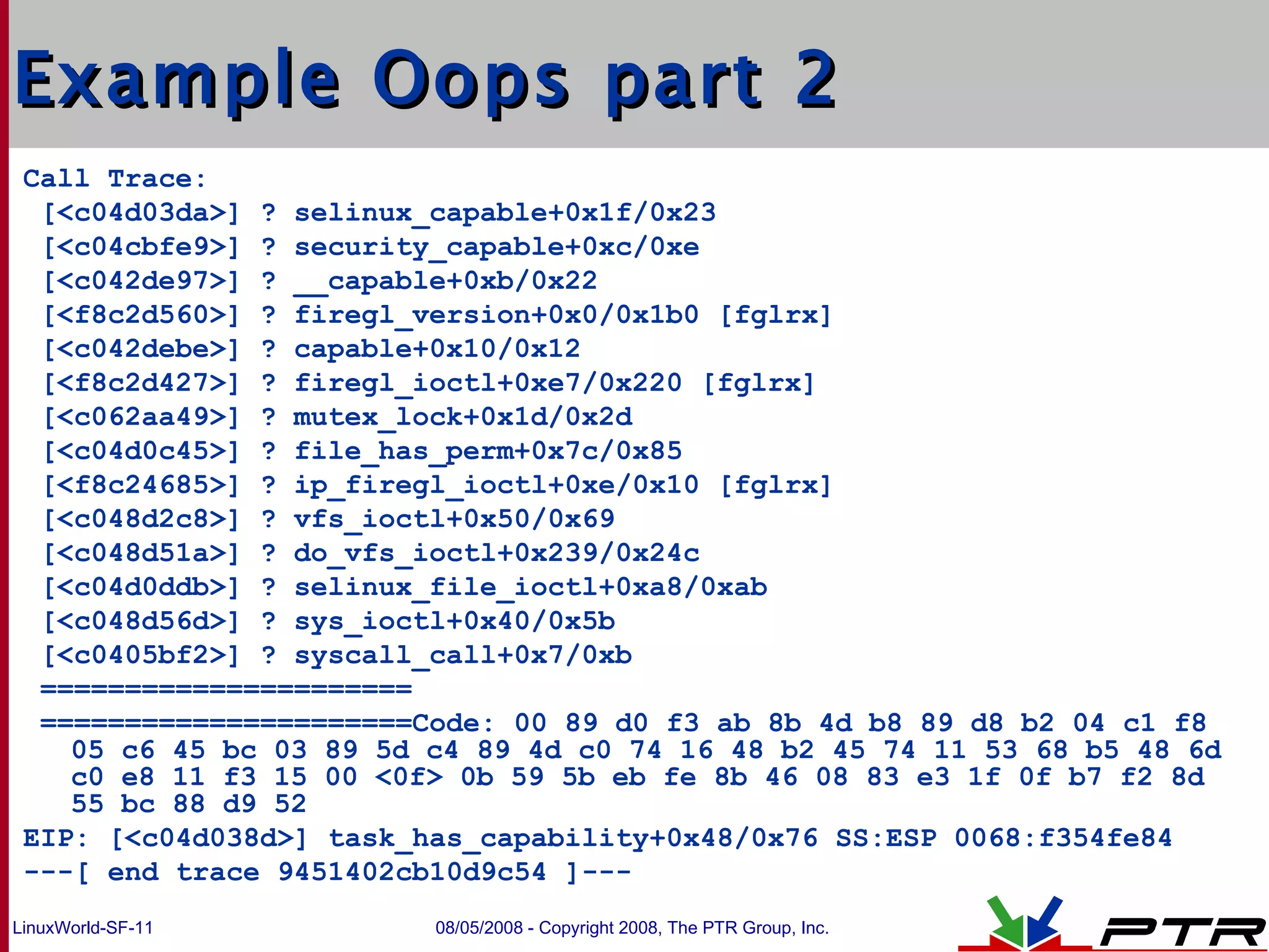 Example Oops part 2 Call Trace: [<c04d03da>] ? selinux_capable+0x1f/0x23 [<c04cbfe9>] ? security_capable+0xc/0xe [<c042de97>] ? __capable+0xb/0x22 [<f8c2d560>] ? firegl_version+0x0/0x1b0 [fglrx] [<c042debe>] ? capable+0x10/0x12 [<f8c2d427>] ? firegl_ioctl+0xe7/0x220 [fglrx] [<c062aa49>] ? mutex_lock+0x1d/0x2d [<c04d0c45>] ? file_has_perm+0x7c/0x85 [<f8c24685>] ? ip_firegl_ioctl+0xe/0x10 [fglrx] [<c048d2c8>] ? vfs_ioctl+0x50/0x69 [<c048d51a>] ? do_vfs_ioctl+0x239/0x24c [<c04d0ddb>] ? selinux_file_ioctl+0xa8/0xab [<c048d56d>] ? sys_ioctl+0x40/0x5b [<c0405bf2>] ? syscall_call+0x7/0xb ====================== ======================Code: 00 89 d0 f3 ab 8b 4d b8 89 d8 b2 04 c1 f8 05 c6 45 bc 03 89 5d c4 89 4d c0 74 16 48 b2 45 74 11 53 68 b5 48 6d c0 e8 11 f3 15 00 <0f> 0b 59 5b eb fe 8b 46 08 83 e3 1f 0f b7 f2 8d 55 bc 88 d9 52  EIP: [<c04d038d>] task_has_capability+0x48/0x76 SS:ESP 0068:f354fe84 ---[ end trace 9451402cb10d9c54 ]--- 