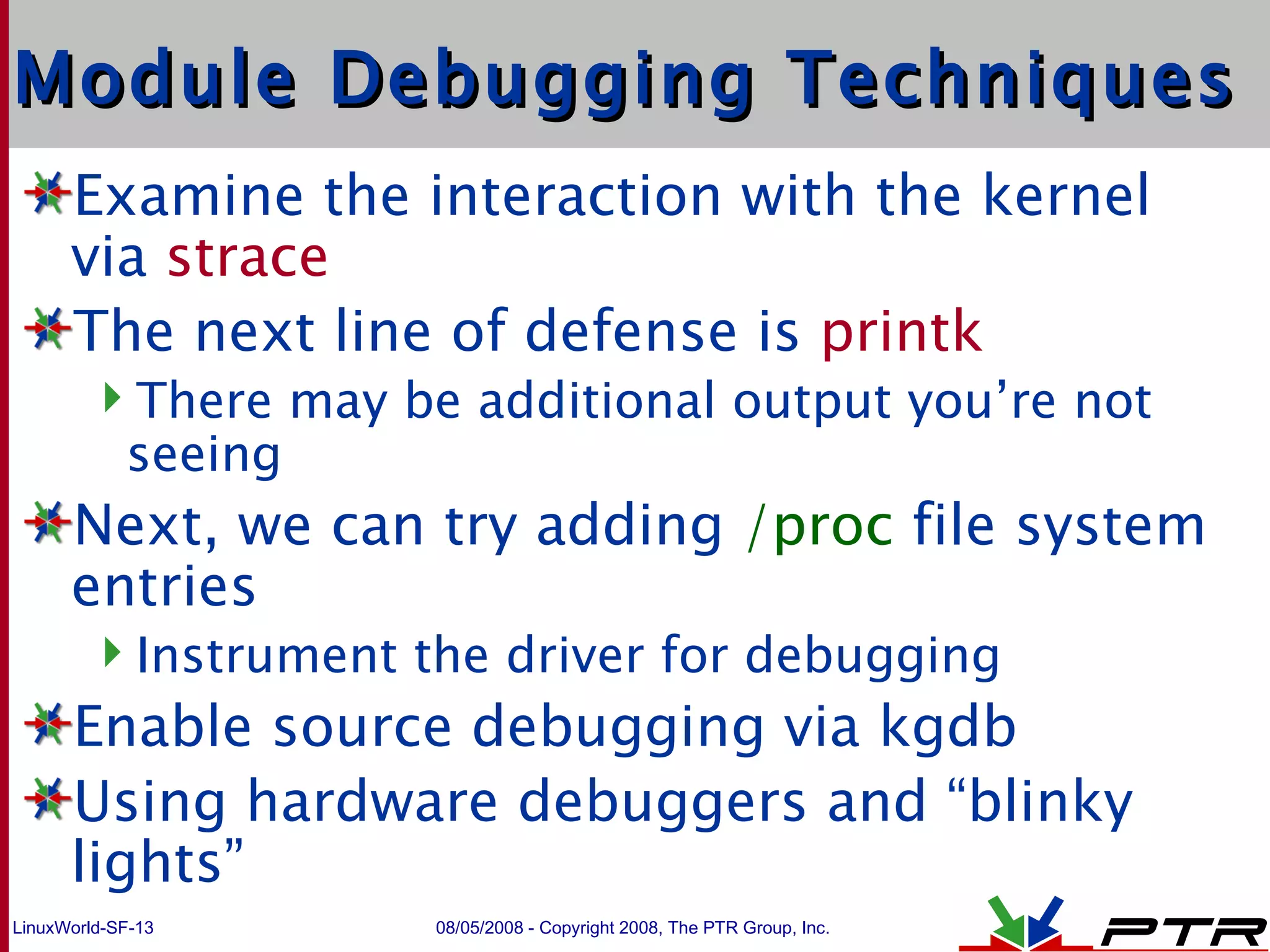 Module Debugging Techniques Examine the interaction with the kernel via  strace The next line of defense is  printk There may be additional output you’re not seeing Next, we can try adding  /proc  file system entries Instrument the driver for debugging Enable source debugging via kgdb Using hardware debuggers and “blinky lights” 