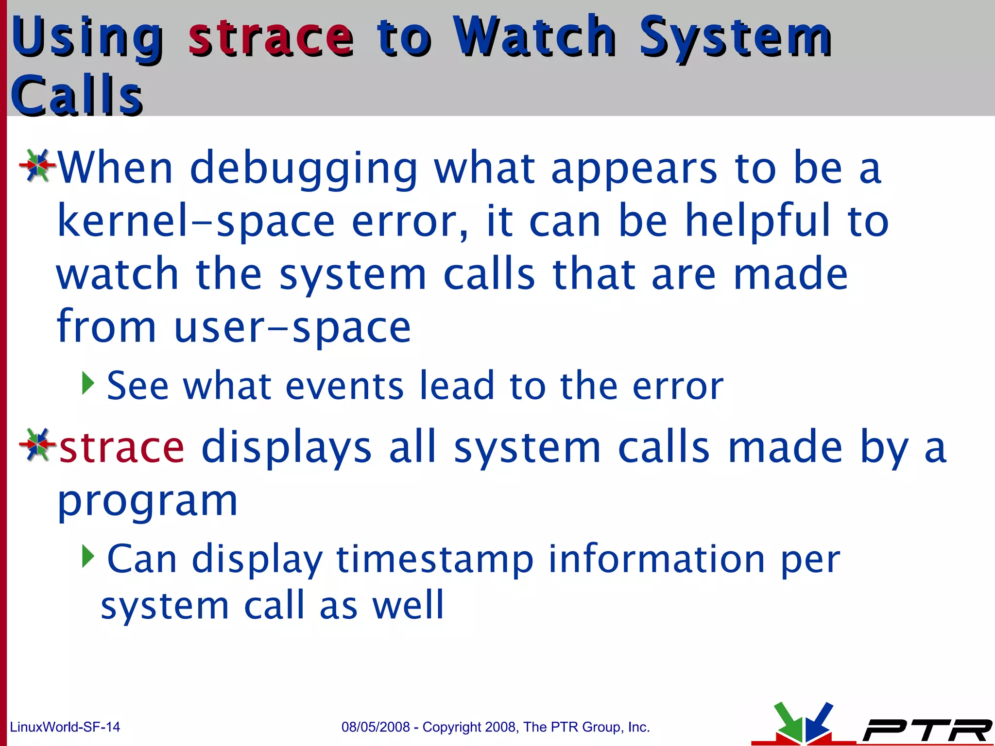 Using  strace  to Watch System Calls When debugging what appears to be a kernel-space error, it can be helpful to watch the system calls that are made from user-space See what events lead to the error strace  displays all system calls made by a program Can display timestamp information per system call as well 