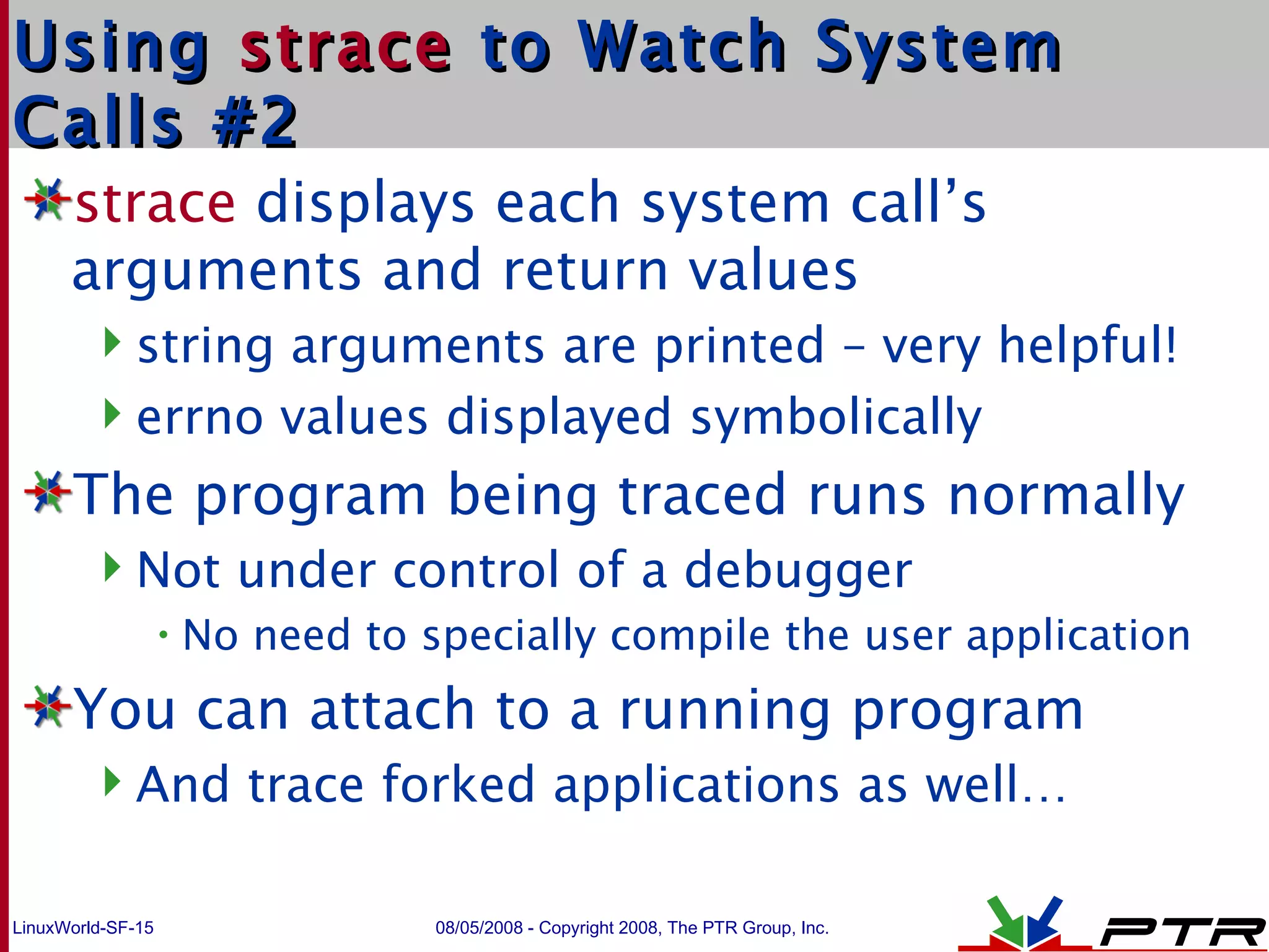 Using  strace  to Watch System Calls #2 strace  displays each system call’s arguments and return values string arguments are printed – very helpful! errno values displayed symbolically The program being traced runs normally Not under control of a debugger No need to specially compile the user application You can attach to a running program And trace forked applications as well… 