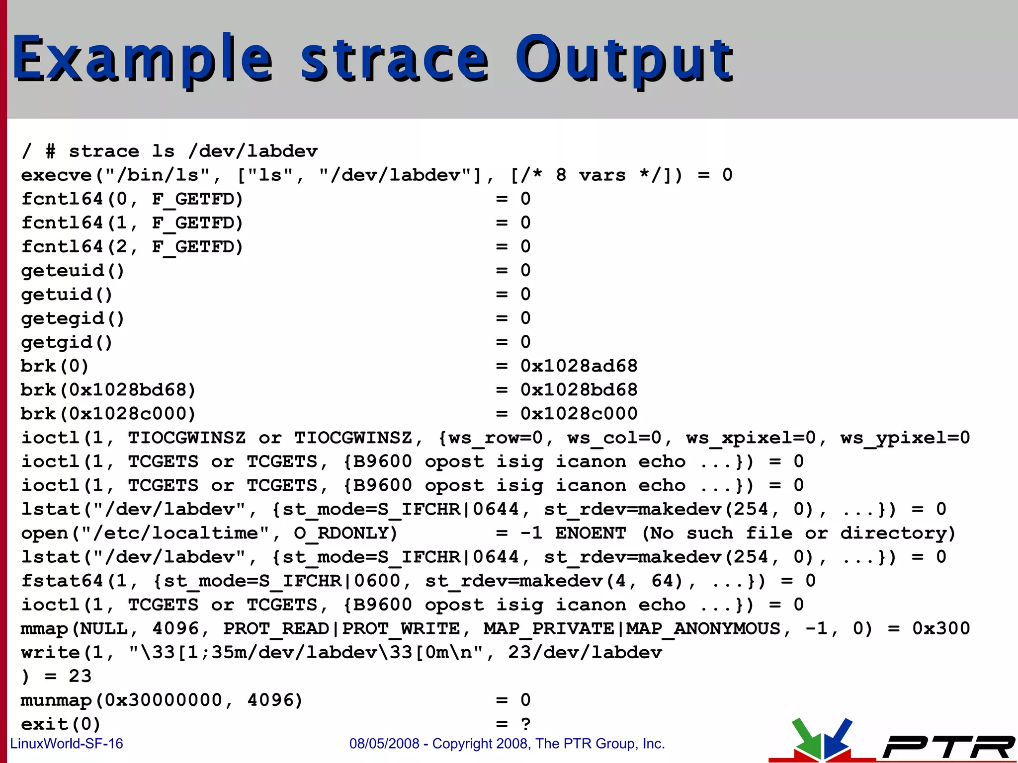 Example strace Output / # strace ls /dev/labdev  execve(&quot;/bin/ls&quot;, [&quot;ls&quot;, &quot;/dev/labdev&quot;], [/* 8 vars */]) = 0 fcntl64(0, F_GETFD)  = 0 fcntl64(1, F_GETFD)  = 0 fcntl64(2, F_GETFD)  = 0 geteuid()  = 0 getuid()  = 0 getegid()  = 0 getgid()  = 0 brk(0)  = 0x1028ad68 brk(0x1028bd68)  = 0x1028bd68 brk(0x1028c000)  = 0x1028c000 ioctl(1, TIOCGWINSZ or TIOCGWINSZ, {ws_row=0, ws_col=0, ws_xpixel=0, ws_ypixel=0 ioctl(1, TCGETS or TCGETS, {B9600 opost isig icanon echo ...}) = 0 ioctl(1, TCGETS or TCGETS, {B9600 opost isig icanon echo ...}) = 0 lstat(&quot;/dev/labdev&quot;, {st_mode=S_IFCHR|0644, st_rdev=makedev(254, 0), ...}) = 0 open(&quot;/etc/localtime&quot;, O_RDONLY)  = -1 ENOENT (No such file or directory) lstat(&quot;/dev/labdev&quot;, {st_mode=S_IFCHR|0644, st_rdev=makedev(254, 0), ...}) = 0 fstat64(1, {st_mode=S_IFCHR|0600, st_rdev=makedev(4, 64), ...}) = 0 ioctl(1, TCGETS or TCGETS, {B9600 opost isig icanon echo ...}) = 0 mmap(NULL, 4096, PROT_READ|PROT_WRITE, MAP_PRIVATE|MAP_ANONYMOUS, -1, 0) = 0x300 write(1, &quot;\33[1;35m/dev/labdev\33[0m\n&quot;, 23/dev/labdev ) = 23 munmap(0x30000000, 4096)  = 0 exit(0)  = ? 