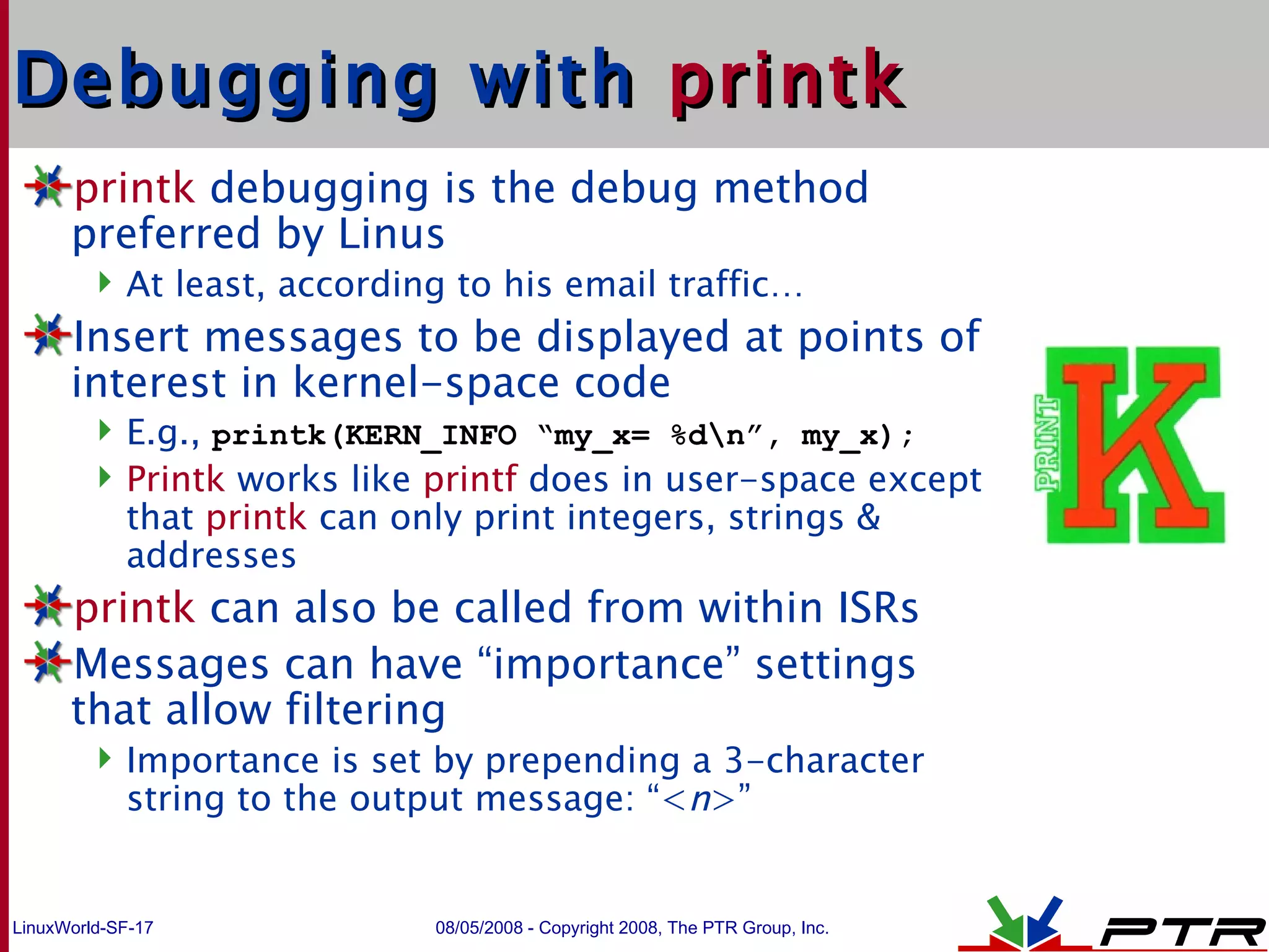 Debugging with  printk printk  debugging is the debug method preferred by Linus At least, according to his email traffic… Insert messages to be displayed at points of interest in kernel-space code E.g.,  printk(KERN_INFO “my_x= %d\n”, my_x); Printk  works like  printf  does in user-space except that  printk   can only print integers, strings & addresses  printk  can also be called from within ISRs Messages can have “importance” settings that allow filtering Importance is set by prepending a 3-character string to the output message: “< n >” 