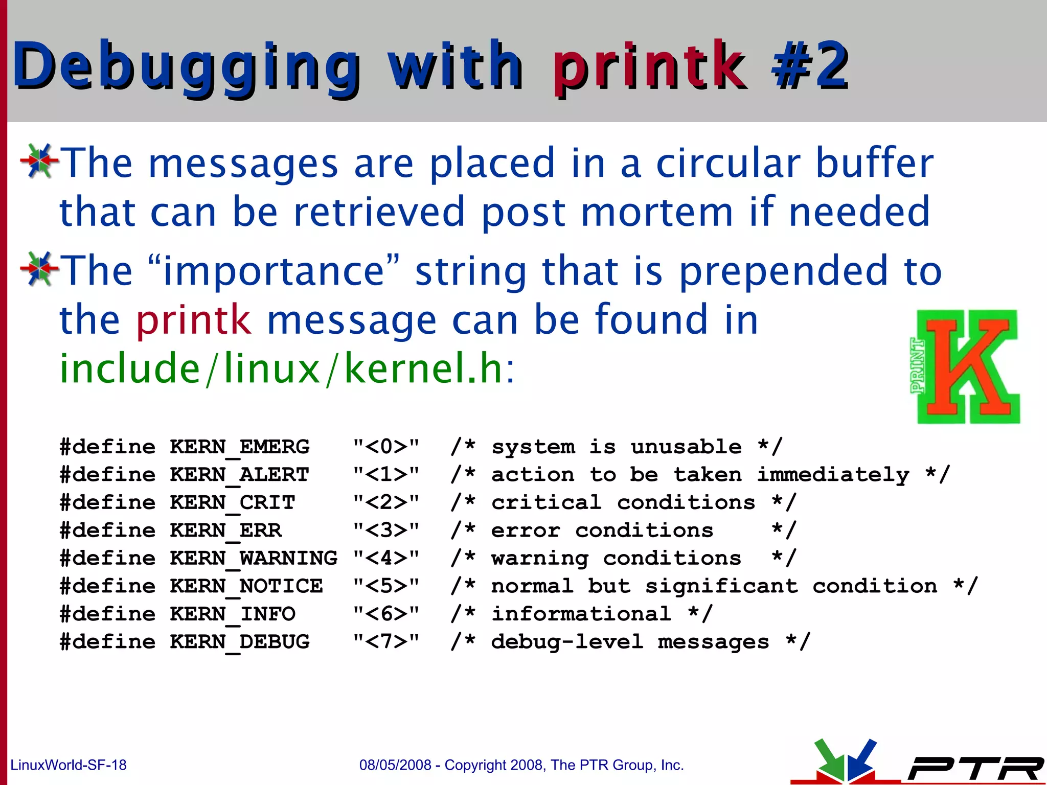 Debugging with  printk  #2 The messages are placed in a circular buffer that can be retrieved post mortem if needed The “importance” string that is prepended to the  printk  message can be found in  include/linux/kernel.h : #define KERN_EMERG  &quot;<0>&quot;  /* system is unusable */ #define KERN_ALERT  &quot;<1>&quot;  /* action to be taken immediately */ #define KERN_CRIT  &quot;<2>&quot;  /* critical conditions */ #define KERN_ERR  &quot;<3>&quot;  /* error conditions  */ #define KERN_WARNING &quot;<4>&quot;  /* warning conditions  */ #define KERN_NOTICE  &quot;<5>&quot;  /* normal but significant condition */ #define KERN_INFO  &quot;<6>&quot;  /* informational */ #define KERN_DEBUG  &quot;<7>&quot;  /* debug-level messages */ 