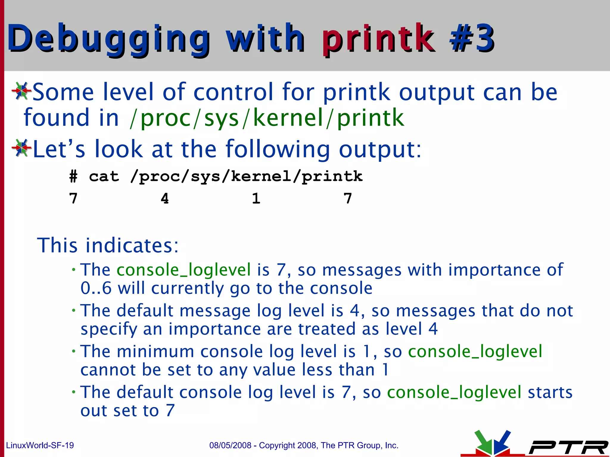 Debugging with  printk  #3 Some level of control for printk output can be found in  /proc/sys/kernel/printk Let’s look at the following output: # cat /proc/sys/kernel/printk 7  4  1  7 This indicates: The  console_loglevel  is 7, so messages with importance of 0..6 will currently go to the console The default message log level is 4, so messages that do not specify an importance are treated as level 4 The minimum console log level is 1, so  console_loglevel  cannot be set to any value less than 1 The default console log level is 7, so  console_loglevel  starts out set to 7 